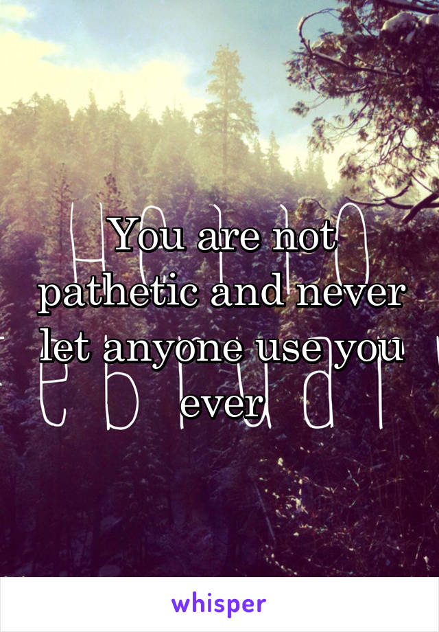 You are not pathetic and never let anyone use you ever