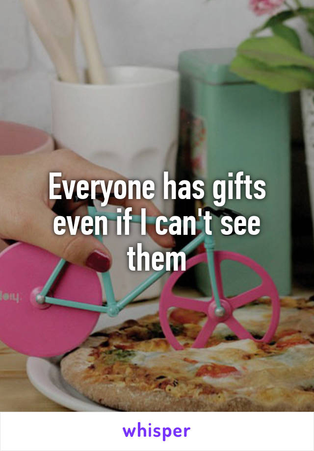 Everyone has gifts even if I can't see them