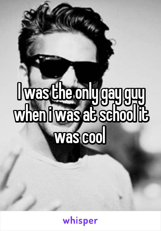 I was the only gay guy when i was at school it was cool 