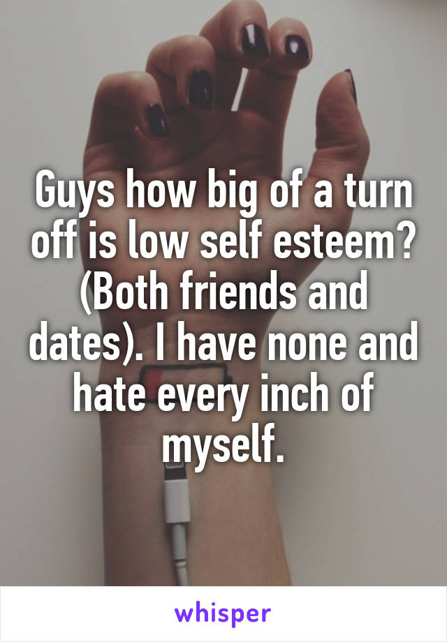 Guys how big of a turn off is low self esteem? (Both friends and dates). I have none and hate every inch of myself.