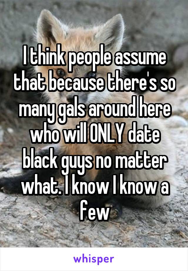 I think people assume that because there's so many gals around here who will ONLY date black guys no matter what. I know I know a few