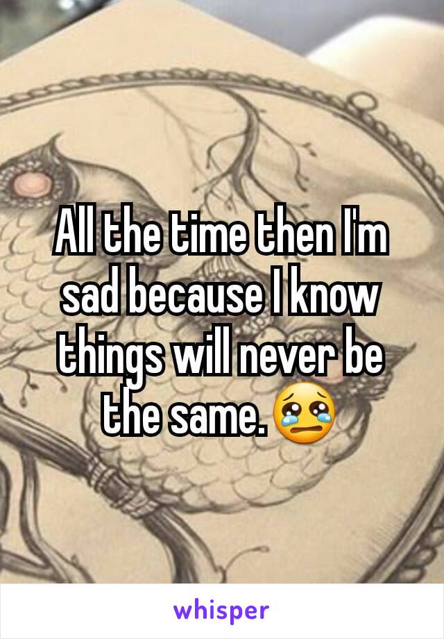 All the time then I'm sad because I know things will never be the same.😢