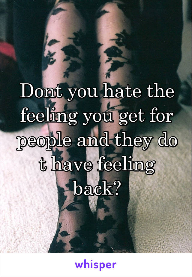 Dont you hate the feeling you get for people and they do t have feeling back?