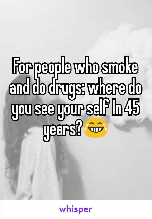 For people who smoke and do drugs: where do you see your self In 45 years?😂