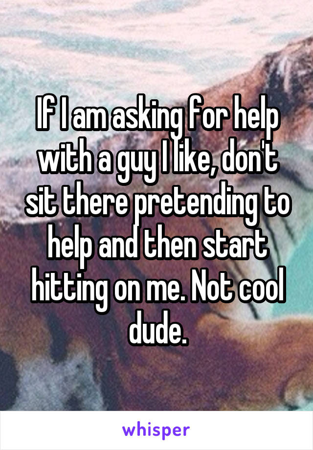 If I am asking for help with a guy I like, don't sit there pretending to help and then start hitting on me. Not cool dude.