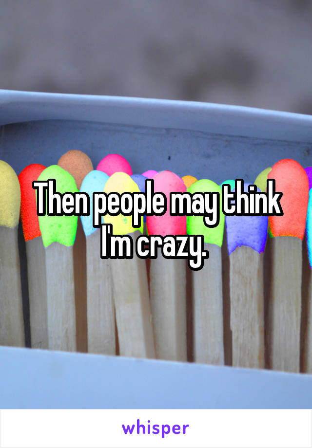 Then people may think I'm crazy. 