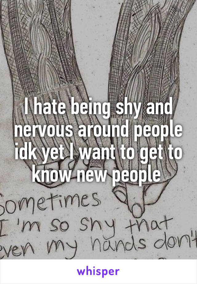 I hate being shy and nervous around people idk yet I want to get to know new people 