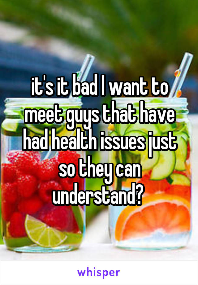 it's it bad I want to meet guys that have had health issues just so they can understand? 