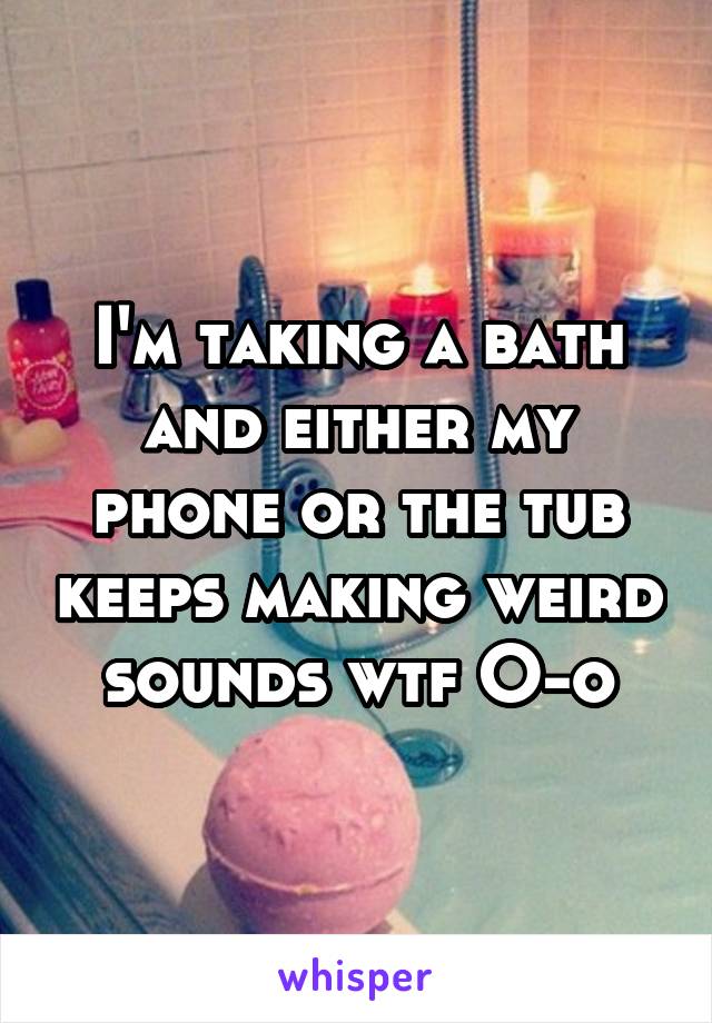 I'm taking a bath and either my phone or the tub keeps making weird sounds wtf O-o