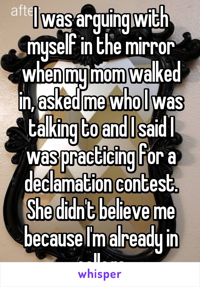 I was arguing with myself in the mirror when my mom walked in, asked me who I was talking to and I said I was practicing for a declamation contest. She didn't believe me because I'm already in college