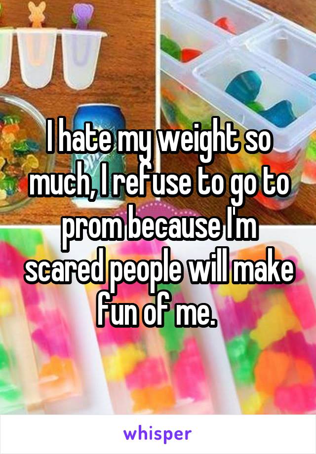 I hate my weight so much, I refuse to go to prom because I'm scared people will make fun of me. 