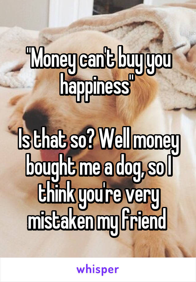 "Money can't buy you happiness" 

Is that so? Well money bought me a dog, so I think you're very mistaken my friend 