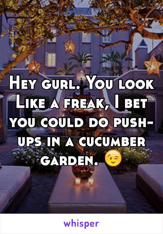 Hey gurl. You look
Like a freak, I bet you could do push-ups in a cucumber garden. 😉