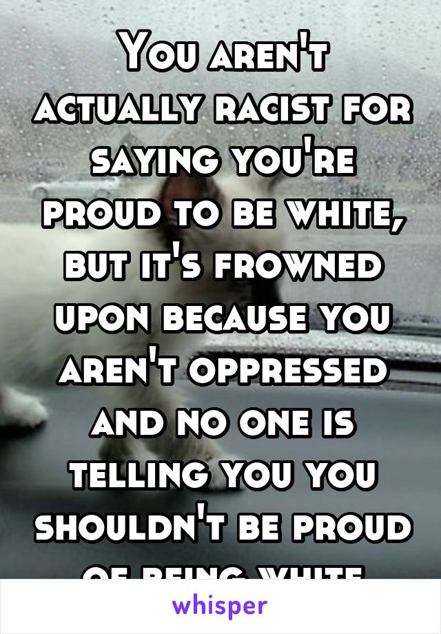 You aren't actually racist for saying you're proud to be white, but it's frowned upon because you aren't oppressed and no one is telling you you shouldn't be proud of being white