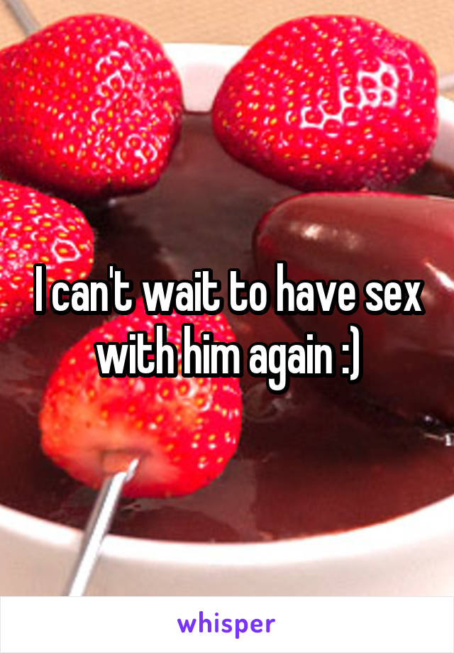 I can't wait to have sex with him again :)