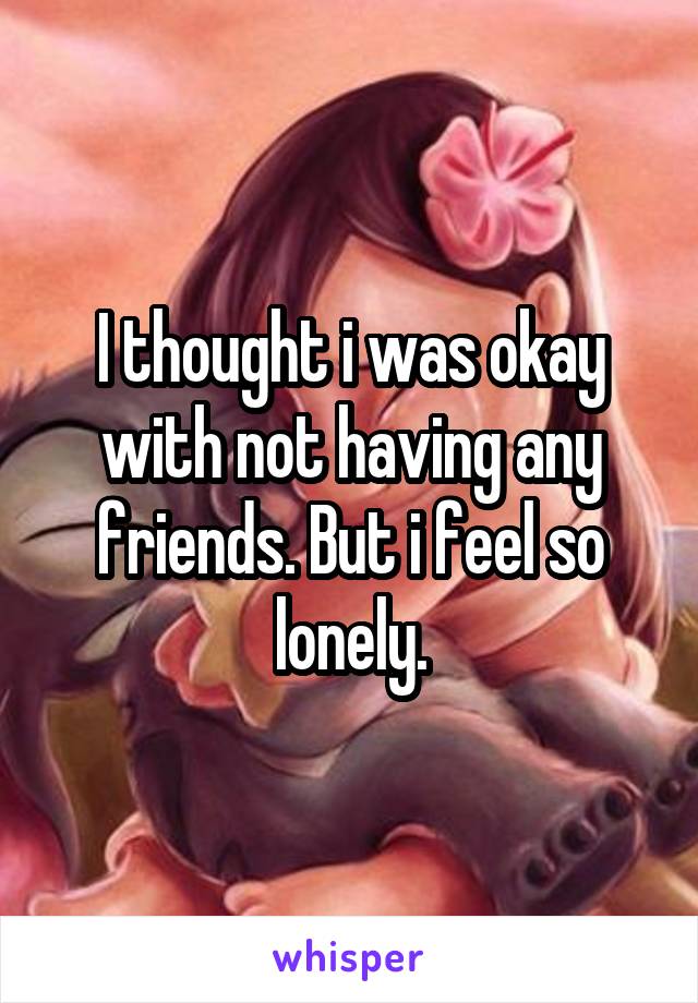 I thought i was okay with not having any friends. But i feel so lonely.