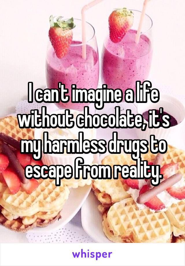 I can't imagine a life without chocolate, it's my harmless drugs to escape from reality.