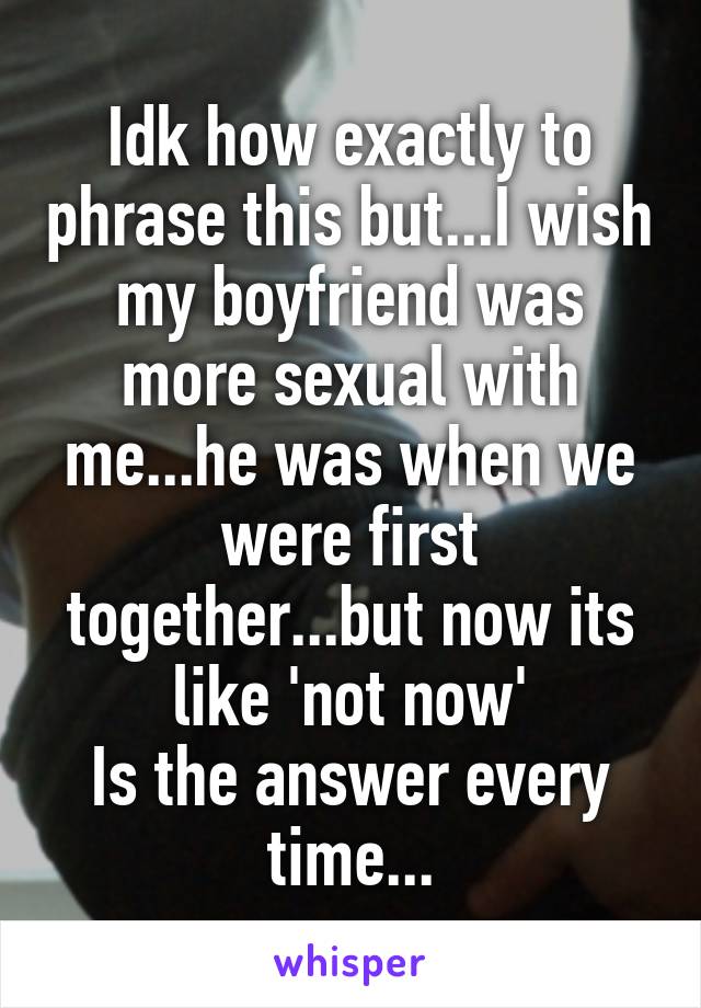 Idk how exactly to phrase this but...I wish my boyfriend was more sexual with me...he was when we were first together...but now its like 'not now'
Is the answer every time...