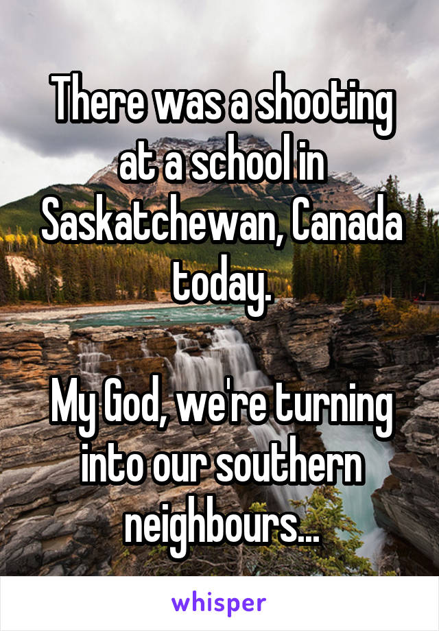 There was a shooting at a school in Saskatchewan, Canada today.

My God, we're turning into our southern neighbours...