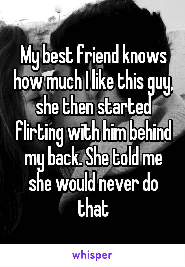 My best friend knows how much I like this guy, she then started flirting with him behind my back. She told me she would never do that