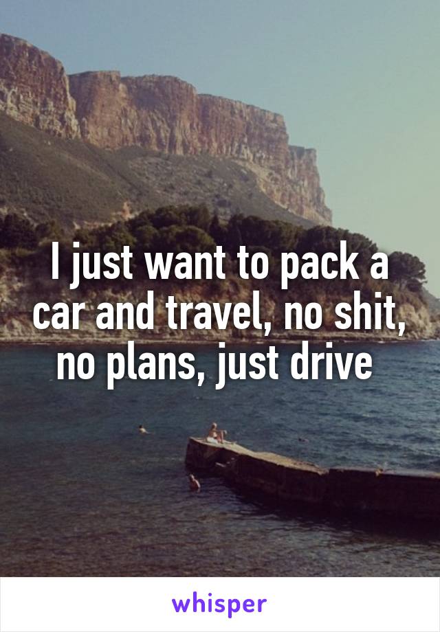 I just want to pack a car and travel, no shit, no plans, just drive 