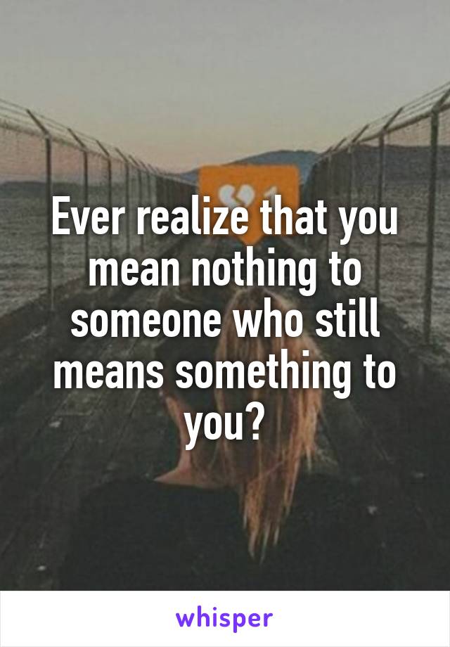 Ever realize that you mean nothing to someone who still means something to you?