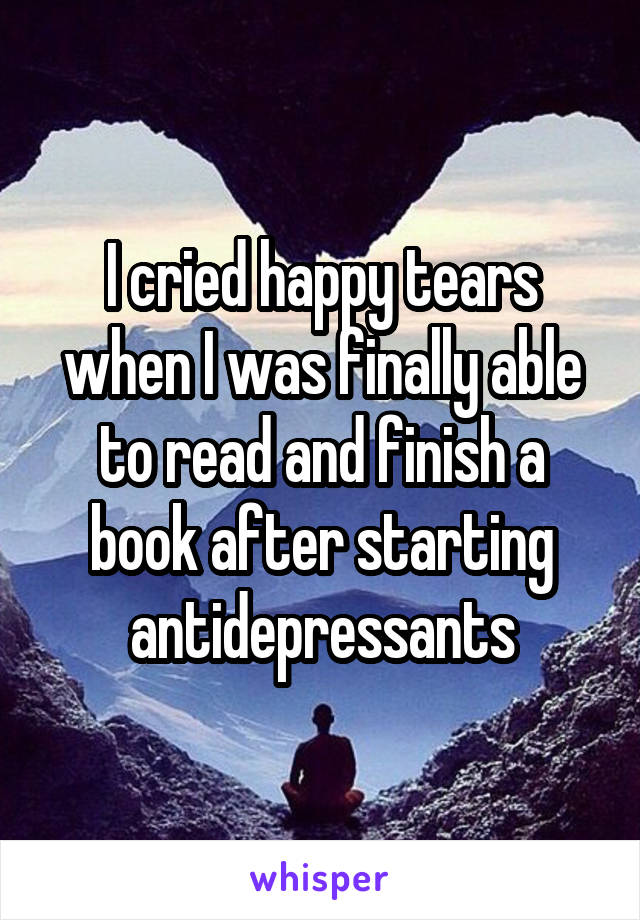 I cried happy tears when I was finally able to read and finish a book after starting antidepressants