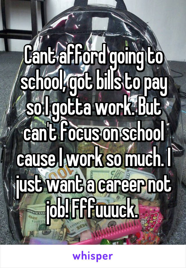 Cant afford going to school, got bills to pay so I gotta work. But can't focus on school cause I work so much. I just want a career not job! Fffuuuck. 