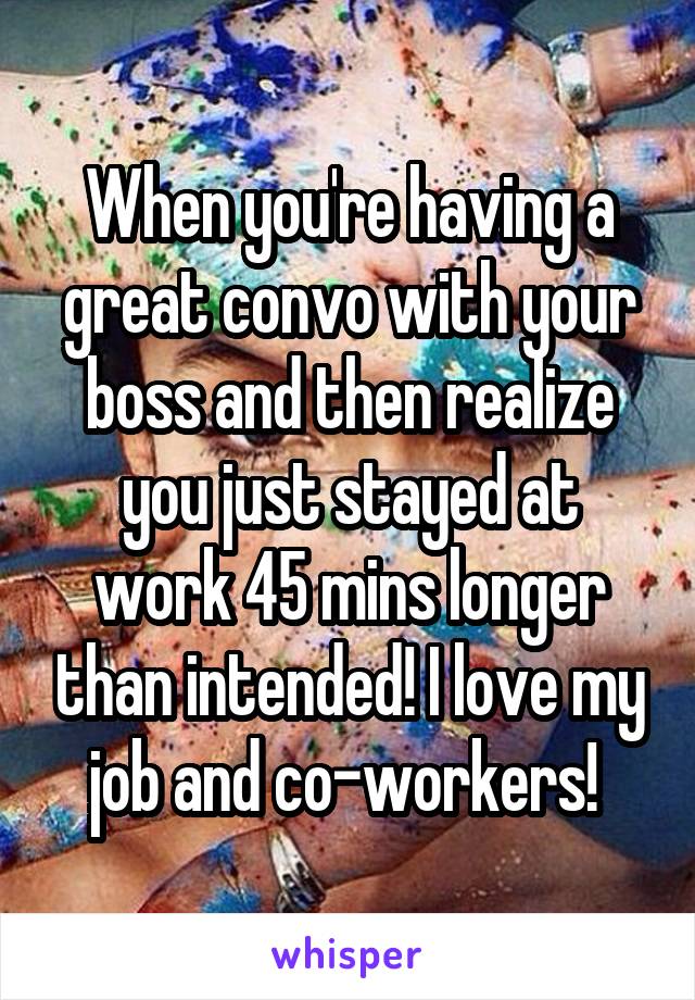 When you're having a great convo with your boss and then realize you just stayed at work 45 mins longer than intended! I love my job and co-workers! 