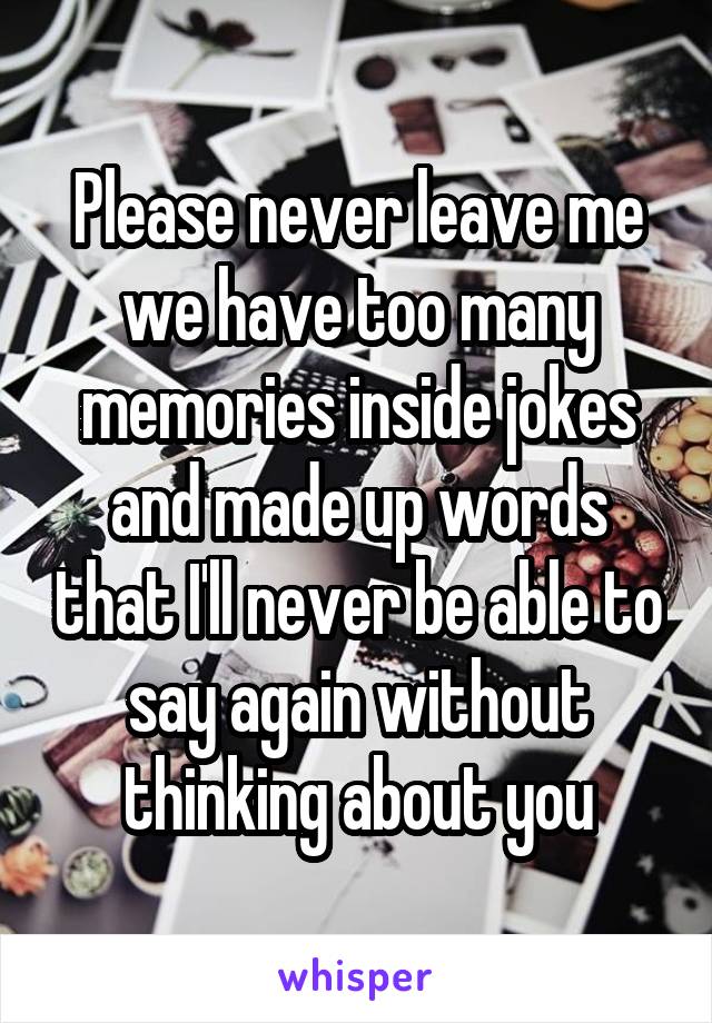 Please never leave me we have too many memories inside jokes and made up words that I'll never be able to say again without thinking about you