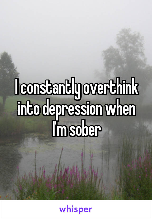 I constantly overthink into depression when I'm sober