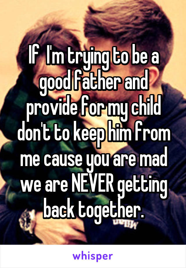 If  I'm trying to be a good father and provide for my child don't to keep him from me cause you are mad we are NEVER getting back together.