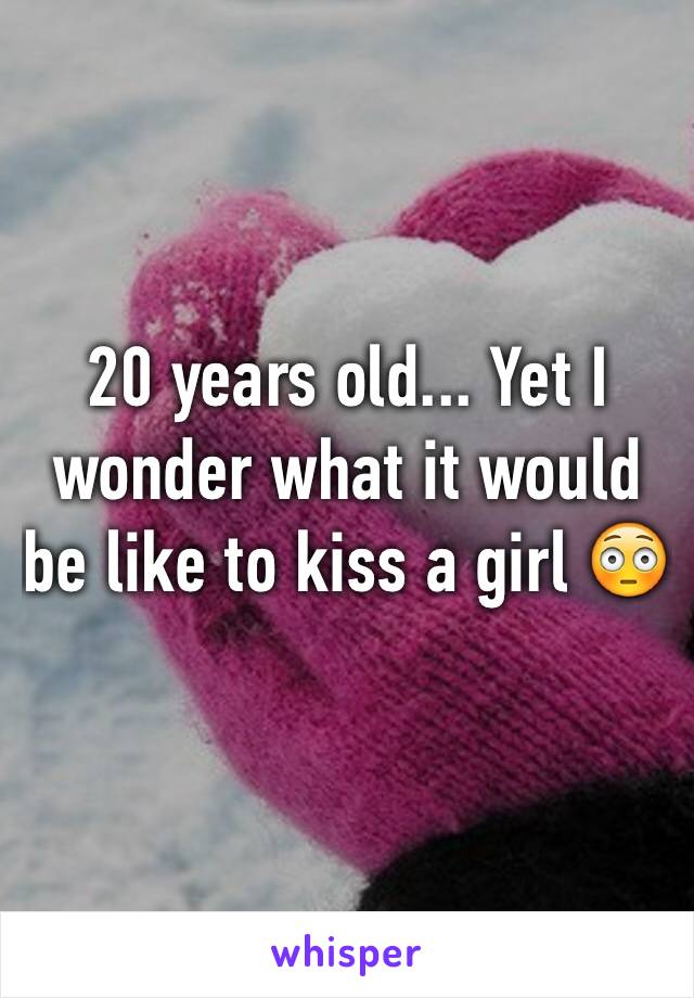 20 years old... Yet I wonder what it would be like to kiss a girl 😳