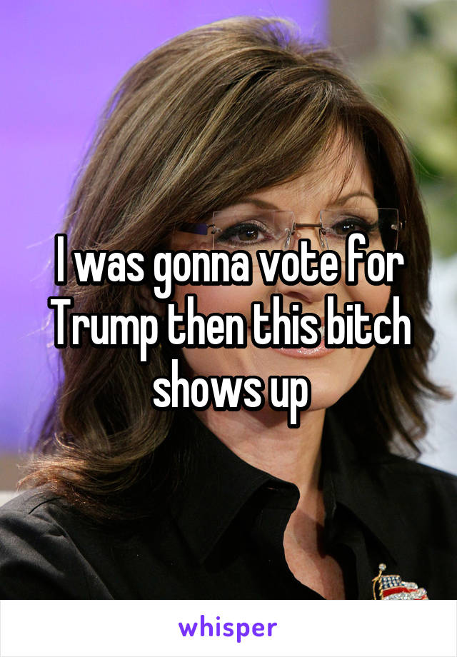 I was gonna vote for Trump then this bitch shows up