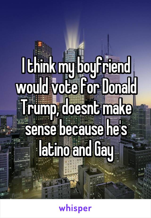 I think my boyfriend would vote for Donald Trump, doesnt make sense because he's latino and Gay