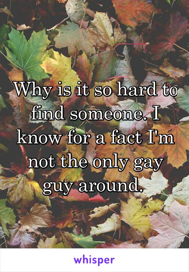 Why is it so hard to find someone. I know for a fact I'm not the only gay guy around. 