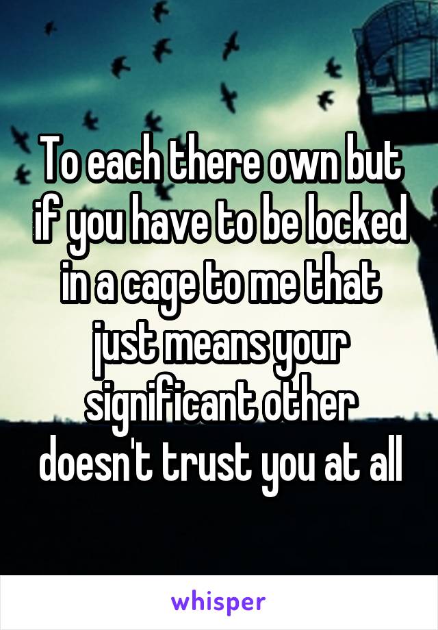 To each there own but if you have to be locked in a cage to me that just means your significant other doesn't trust you at all