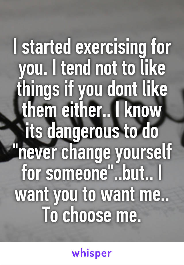 I started exercising for you. I tend not to like things if you dont like them either.. I know its dangerous to do "never change yourself for someone"..but.. I want you to want me.. To choose me.