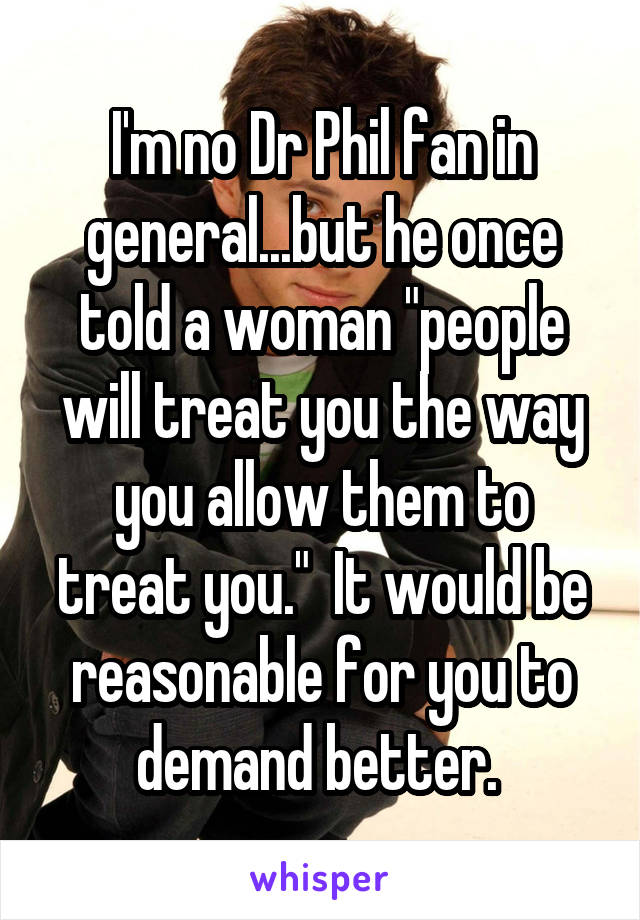 I'm no Dr Phil fan in general...but he once told a woman "people will treat you the way you allow them to treat you."  It would be reasonable for you to demand better. 