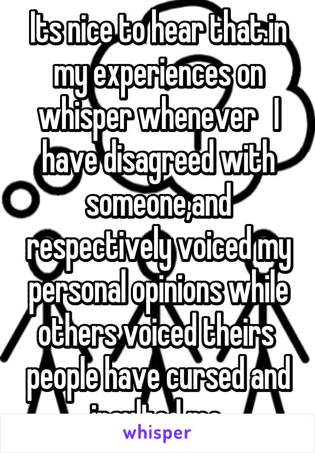 Its nice to hear that.in my experiences on whisper whenever   I have disagreed with someone,and respectively voiced my personal opinions while others voiced theirs  people have cursed and insulted me.