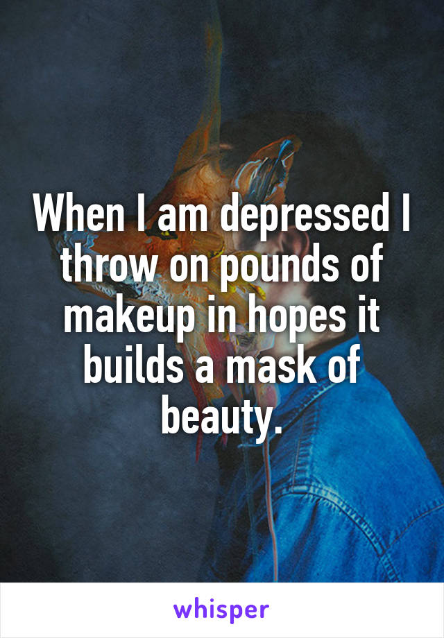 When I am depressed I throw on pounds of makeup in hopes it builds a mask of beauty.