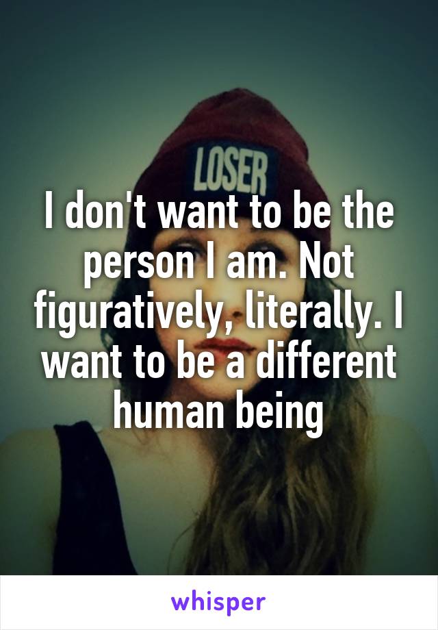 I don't want to be the person I am. Not figuratively, literally. I want to be a different human being