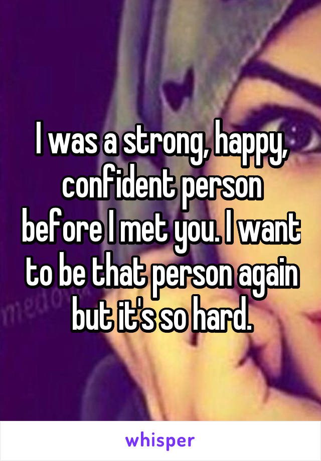 I was a strong, happy, confident person before I met you. I want to be that person again but it's so hard.