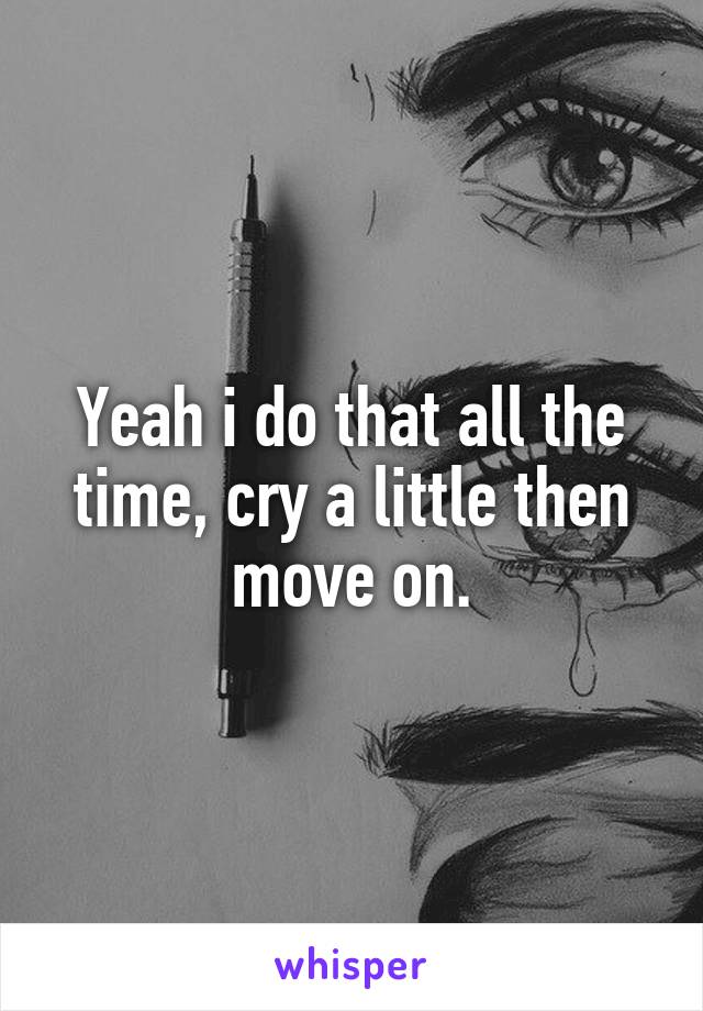 Yeah i do that all the time, cry a little then move on.