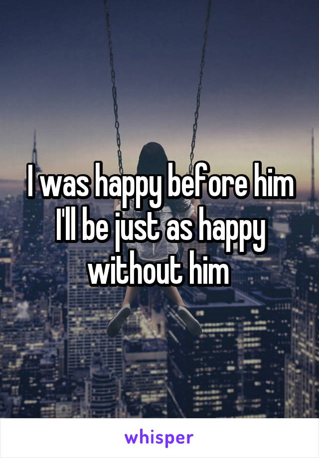 I was happy before him I'll be just as happy without him 