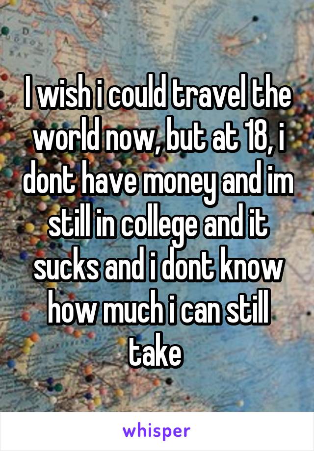 I wish i could travel the world now, but at 18, i dont have money and im still in college and it sucks and i dont know how much i can still take 