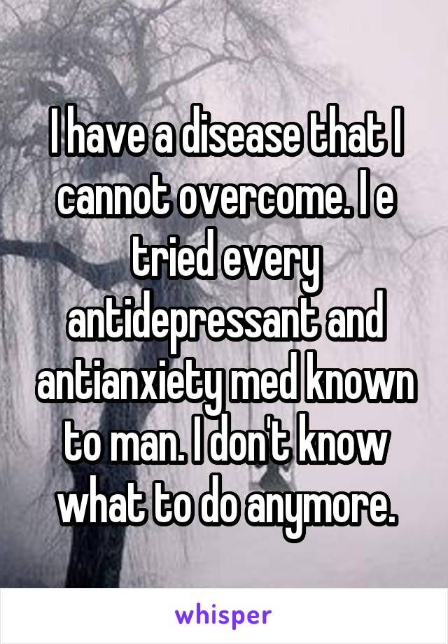 I have a disease that I cannot overcome. I e tried every antidepressant and antianxiety med known to man. I don't know what to do anymore.