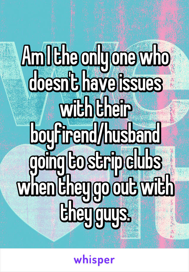 Am I the only one who doesn't have issues with their boyfirend/husband going to strip clubs when they go out with they guys.