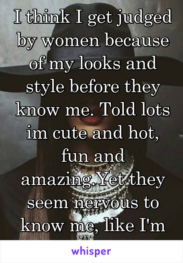 I think I get judged by women because of my looks and style before they know me. Told lots im cute and hot, fun and amazing.Yet they seem nervous to know me, like I'm a typical jerkoff