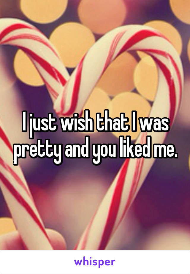 I just wish that I was pretty and you liked me.